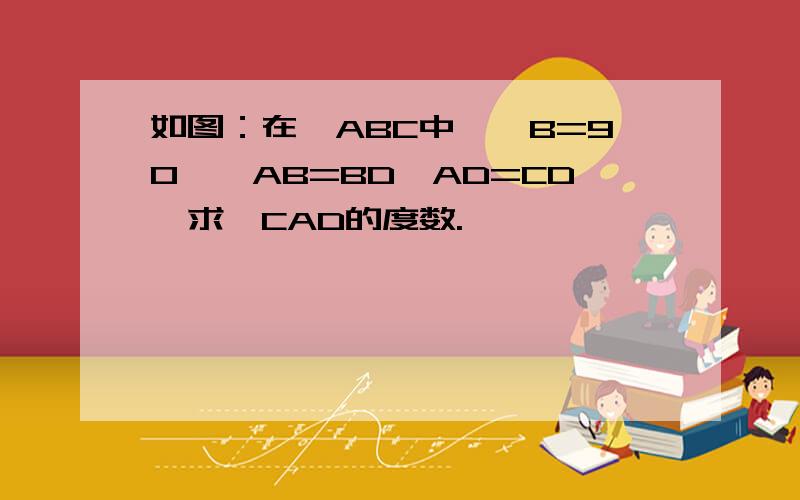 如图：在△ABC中,∠B=90°,AB=BD,AD=CD,求∠CAD的度数.