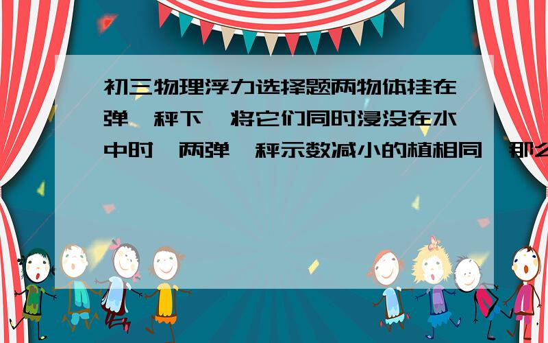 初三物理浮力选择题两物体挂在弹簧秤下,将它们同时浸没在水中时,两弹簧秤示数减小的植相同,那么这两个物体必定相同的是：（  ）A密度 B体积  C质量  D重力要过程!