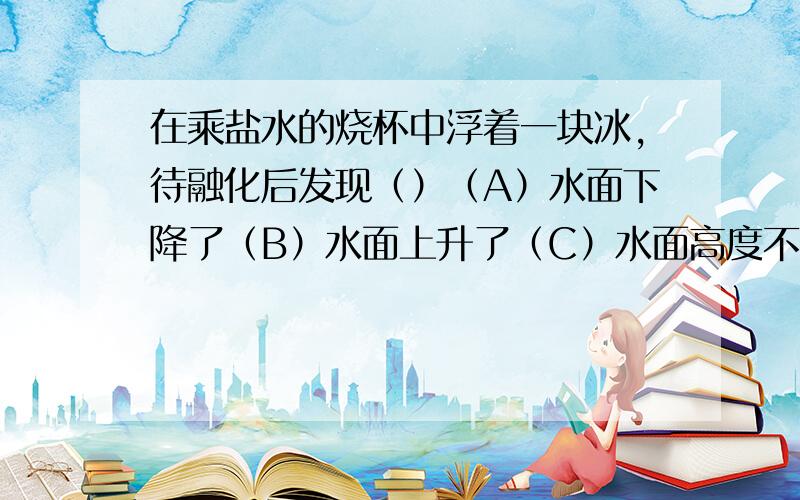 在乘盐水的烧杯中浮着一块冰,待融化后发现（）（A）水面下降了（B）水面上升了（C）水面高度不变（D）条件不足,无法确定