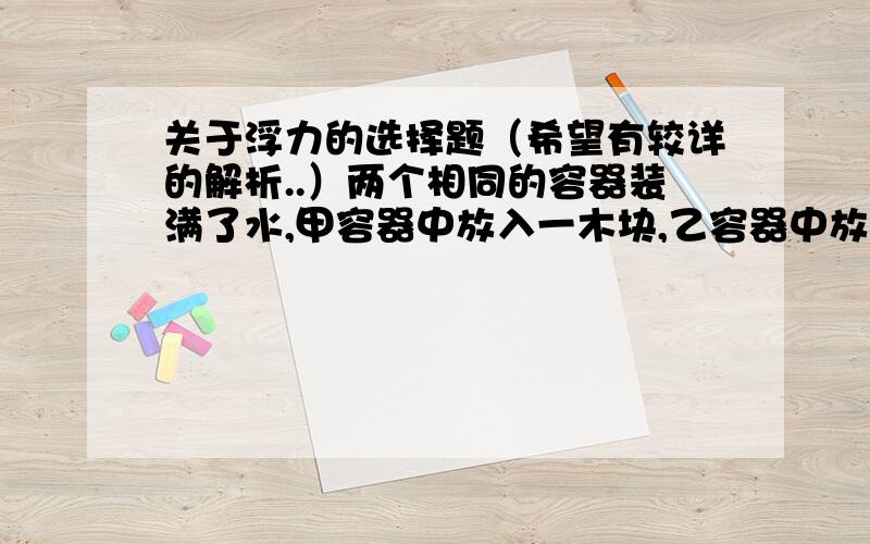 关于浮力的选择题（希望有较详的解析..）两个相同的容器装满了水,甲容器中放入一木块,乙容器中放入一铁快.铁块和木块的质量相等,木块漂浮,铁块沉入水中,如图所示,设容器甲、乙中水对