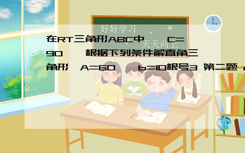 在RT三角形ABC中,∠C=90°,根据下列条件解直角三角形∠A=60°,b=10根号3 第二题 c=2根号3 b=3在RT三角形ABC中,∠C=90°,根据下列条件解直角三角形∠A=60°,b=10根号3第二题 c=2根号3 b=3