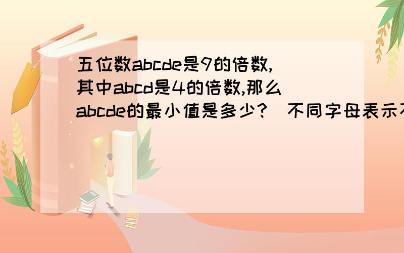 五位数abcde是9的倍数,其中abcd是4的倍数,那么abcde的最小值是多少?(不同字母表示不同的数)