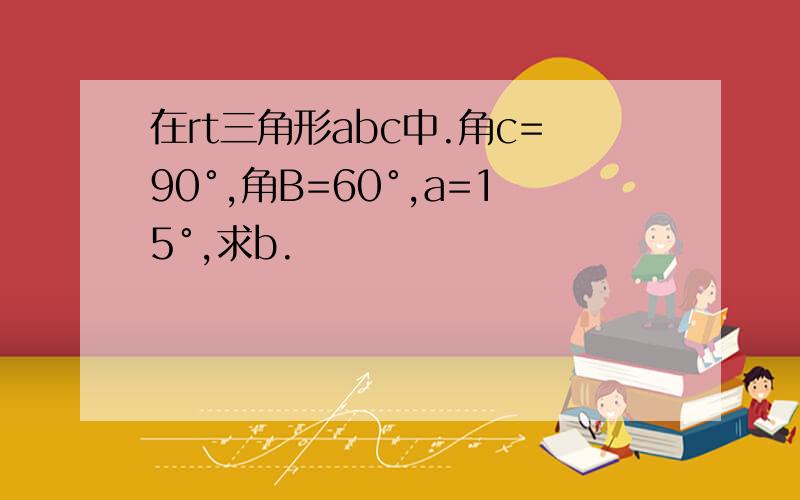 在rt三角形abc中.角c=90°,角B=60°,a=15°,求b.