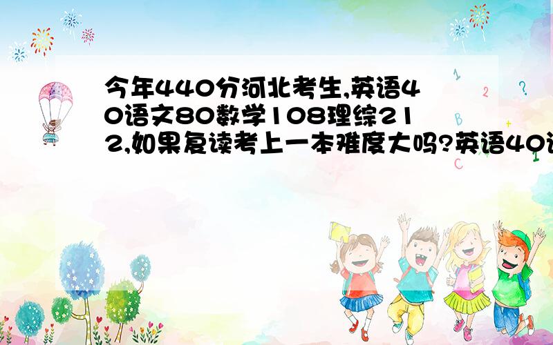 今年440分河北考生,英语40语文80数学108理综212,如果复读考上一本难度大吗?英语40语文80数学108理综212,我智力还不错,就是英语没基础,语文也不好,太偏科了,如果全部学,不知有多大希望考上一