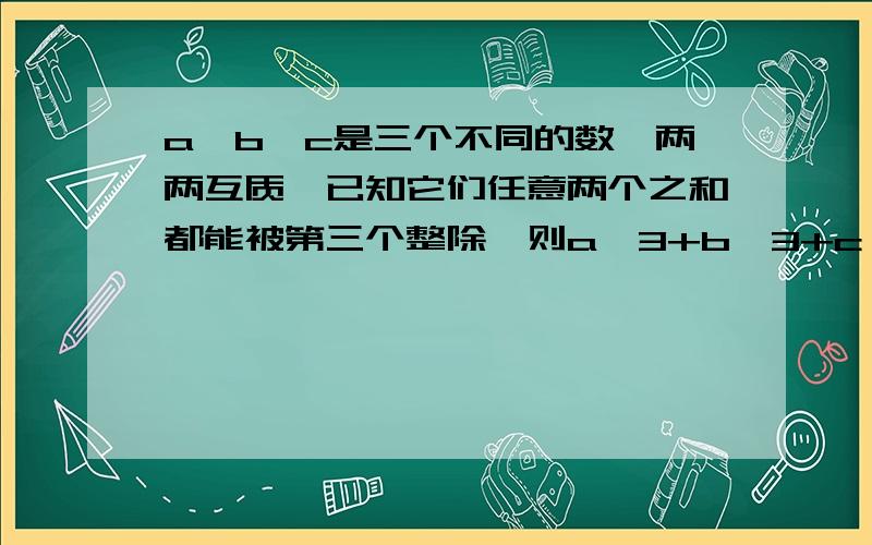 a,b,c是三个不同的数,两两互质,已知它们任意两个之和都能被第三个整除,则a^3+b^3+c^3=快.急用!忘了忘了。。要过程的。。最好详细一点