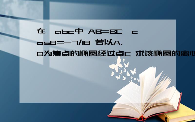 在△abc中 AB=BC,cosB=-7/18 若以A.B为焦点的椭圆经过点C 求该椭圆的离心率