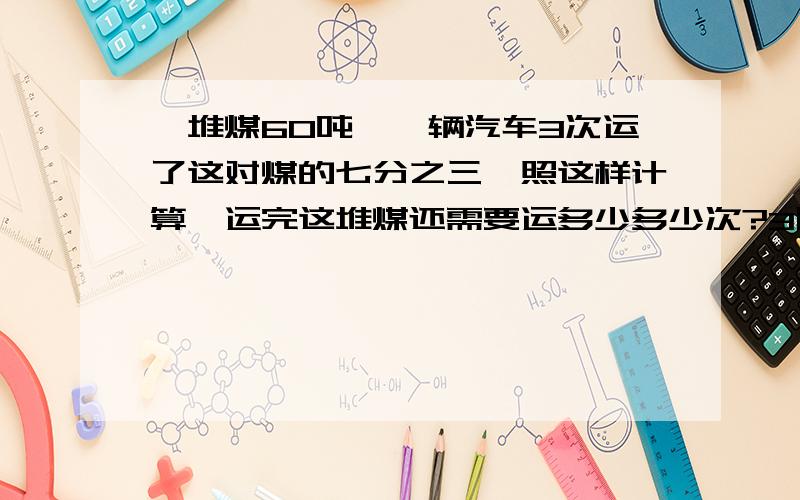一堆煤60吨,一辆汽车3次运了这对煤的七分之三,照这样计算,运完这堆煤还需要运多少多少次?3除以七分之三乘（1-七分之三）3除以七分之三-3这两个算式对吗?