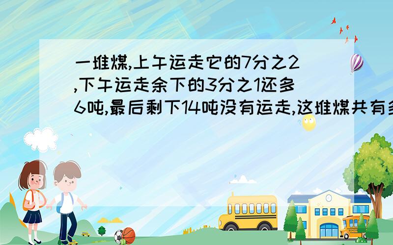 一堆煤,上午运走它的7分之2,下午运走余下的3分之1还多6吨,最后剩下14吨没有运走,这堆煤共有多少吨?