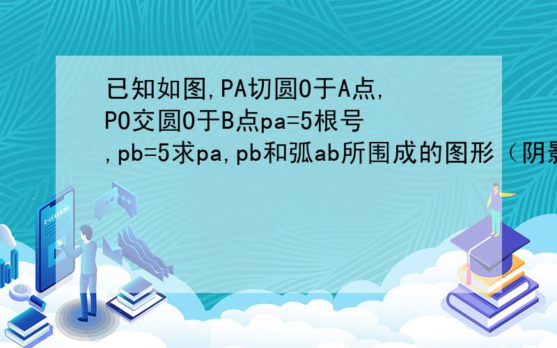 已知如图,PA切圆O于A点,PO交圆O于B点pa=5根号,pb=5求pa,pb和弧ab所围成的图形（阴影部分）周长和面积.