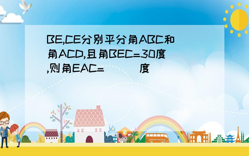 BE,CE分别平分角ABC和角ACD,且角BEC=30度,则角EAC=___度