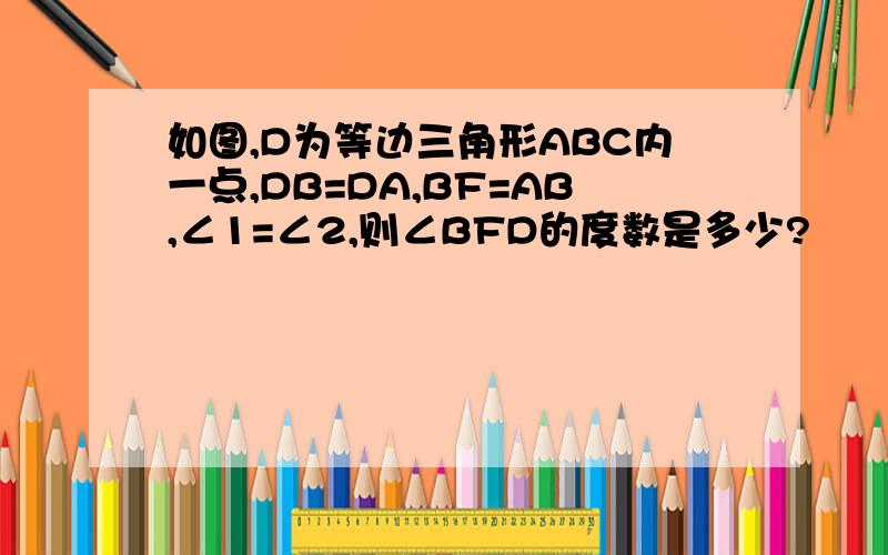 如图,D为等边三角形ABC内一点,DB=DA,BF=AB,∠1=∠2,则∠BFD的度数是多少?