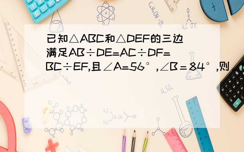 已知△ABC和△DEF的三边满足AB÷DE=AC÷DF=BC÷EF,且∠A=56°,∠B＝84°,则∠D＝,∠F＝.