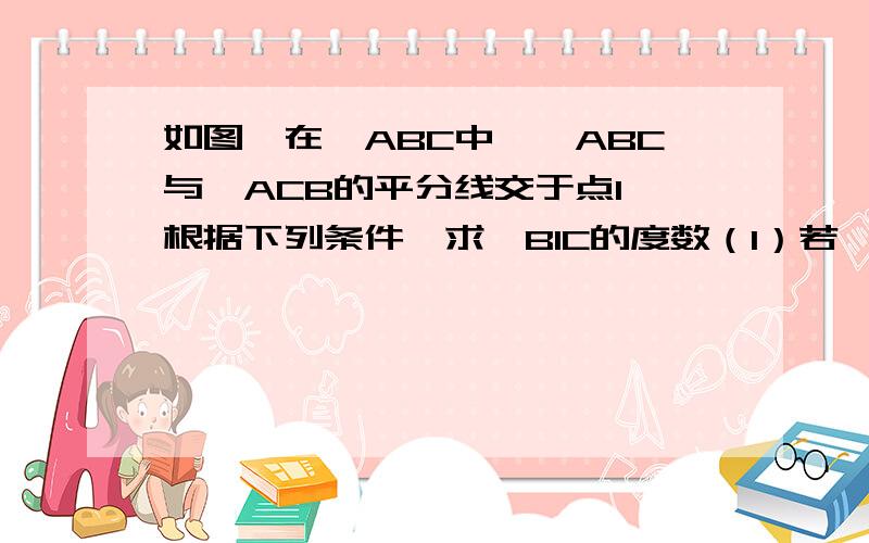 如图,在△ABC中,∠ABC与∠ACB的平分线交于点I,根据下列条件,求∠BIC的度数（1）若∠ABC=80°,∠ACB=60°,求∠BIC(2)若∠A=60°,求∠BIC(4)若∠A=n°,求∠BIC越快越好啊