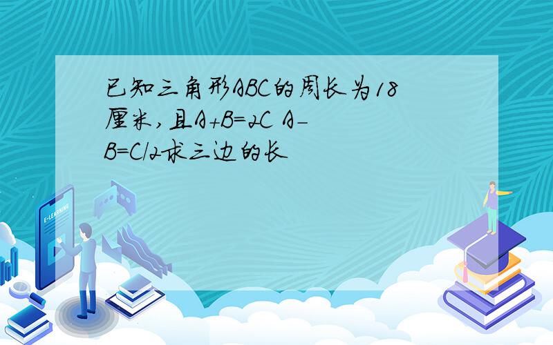 已知三角形ABC的周长为18厘米,且A+B=2C A- B=C/2求三边的长