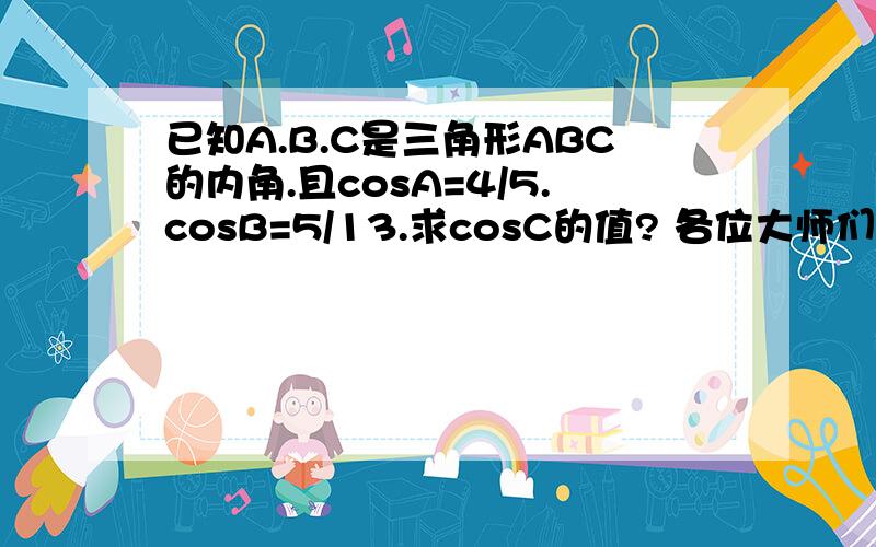 已知A.B.C是三角形ABC的内角.且cosA=4/5.cosB=5/13.求cosC的值? 各位大师们请写详细过程.谢谢了.