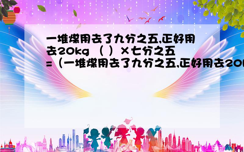 一堆煤用去了九分之五,正好用去20kg （ ）×七分之五=（一堆煤用去了九分之五,正好用去20kg（ ）×七分之五=（ ）美术组人数五分之四相当于书法组的人数（ ）×五分之四=（ ）