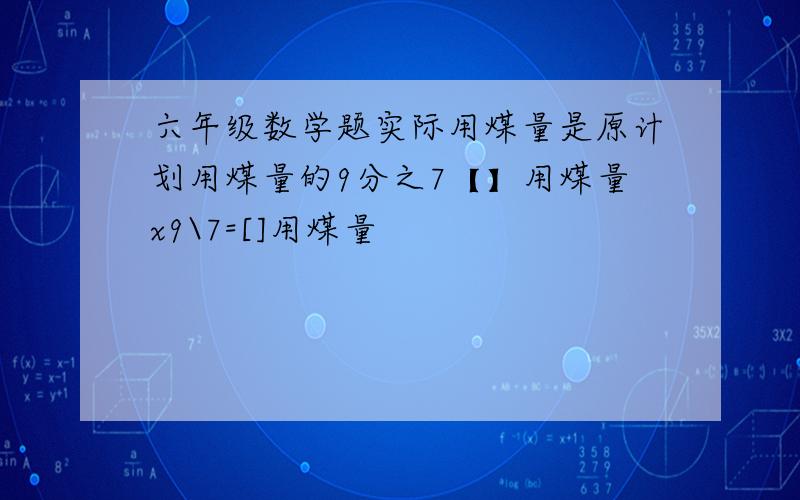 六年级数学题实际用煤量是原计划用煤量的9分之7【】用煤量x9\7=[]用煤量