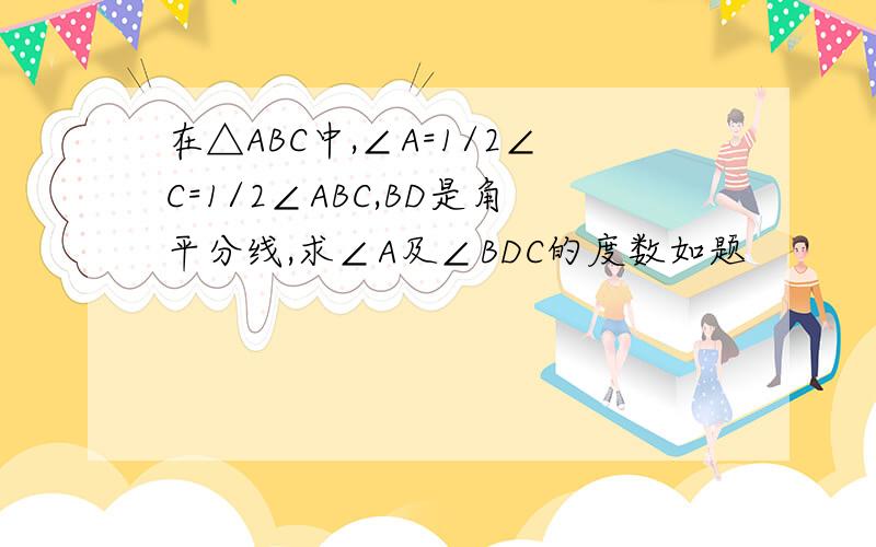 在△ABC中,∠A=1/2∠C=1/2∠ABC,BD是角平分线,求∠A及∠BDC的度数如题