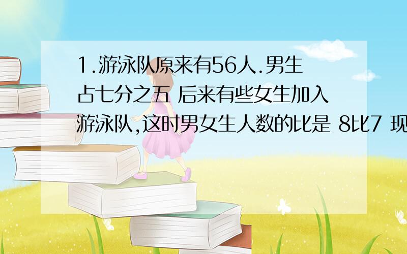 1.游泳队原来有56人.男生占七分之五 后来有些女生加入游泳队,这时男女生人数的比是 8比7 现在游泳队有多少人?2.小红看本书 第1天看45页 第2天看了全书的4分之1 第2天看的页数比第1天多百分