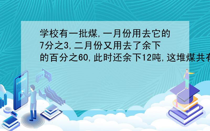 学校有一批煤,一月份用去它的7分之3,二月份又用去了余下的百分之60,此时还余下12吨,这堆煤共有多少吨?(尽量用算式,不用方程)