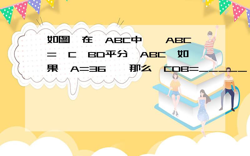 如图,在△ABC中,∠ABC=∠C,BD平分∠ABC,如果∠A=36°,那么∠CDB=_____ 写出判断依据