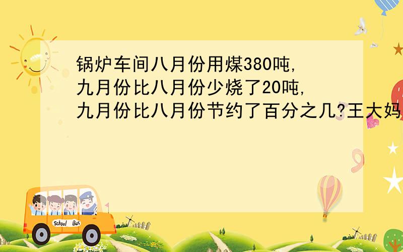 锅炉车间八月份用煤380吨,九月份比八月份少烧了20吨,九月份比八月份节约了百分之几?王大妈存了3万元,定期2年,年利率4.23%.到期时,扣除5%的利息税后,王大妈能得到利息多少元?篮球一个42元,