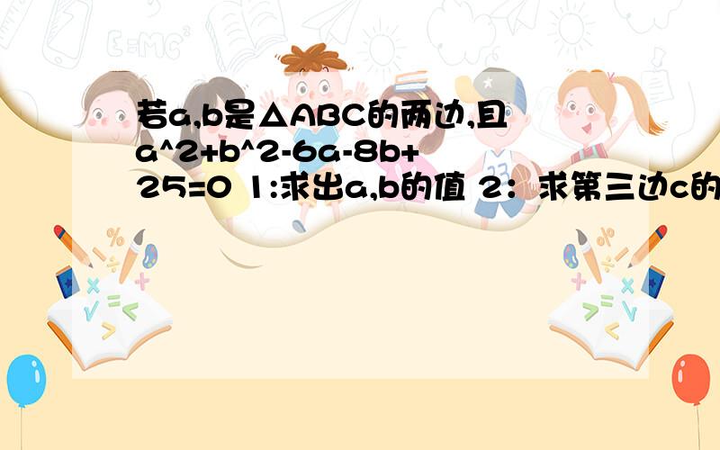 若a,b是△ABC的两边,且a^2+b^2-6a-8b+25=0 1:求出a,b的值 2：求第三边c的取值范围 第三道在问题补充里3：若△ABC为等腰三角形,求其周长能说清楚点吗.是因式分解里的.thank you。