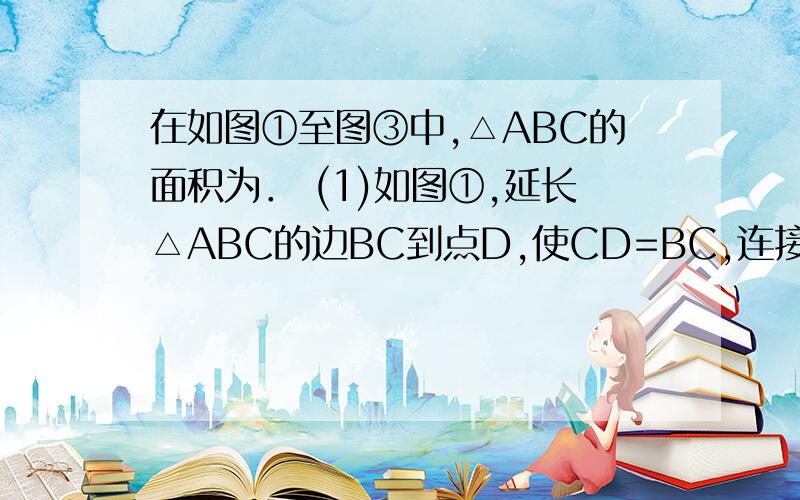 在如图①至图③中,△ABC的面积为． (1)如图①,延长△ABC的边BC到点D,使CD=BC,连接DA,若△ACD的面积为()在如图①至图③中,△ABC的面积为． (1)如图①,延长△ABC的边BC到点D,使CD=BC,连接DA,若△ACD的面