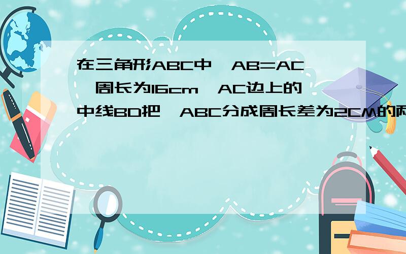 在三角形ABC中,AB=AC,周长为16cm,AC边上的中线BD把△ABC分成周长差为2CM的两个三角形,求三角形ABC各边的长