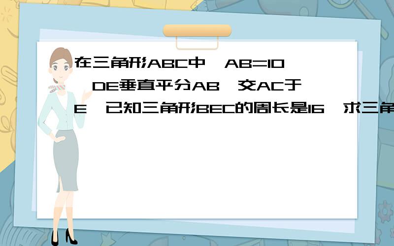 在三角形ABC中,AB=10,DE垂直平分AB,交AC于E,已知三角形BEC的周长是16,求三角求三角形ABC的周长