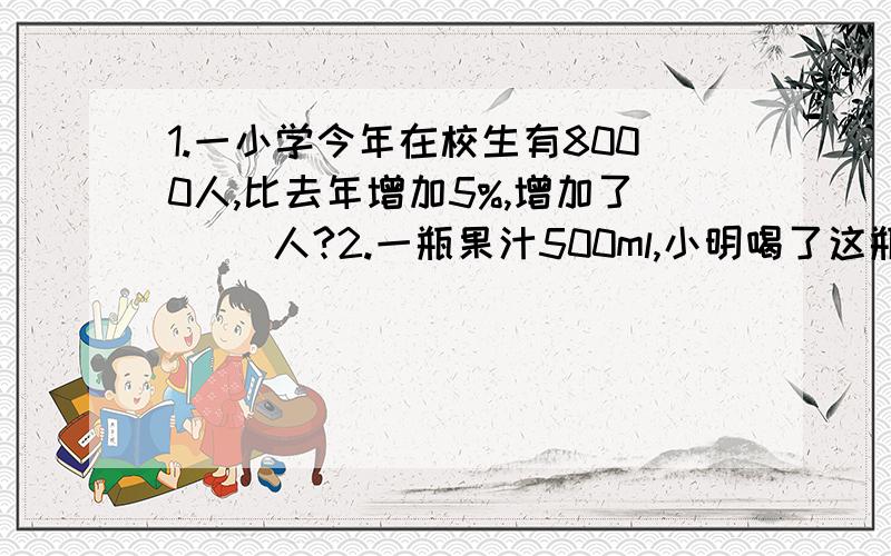 1.一小学今年在校生有8000人,比去年增加5%,增加了（ ）人?2.一瓶果汁500ml,小明喝了这瓶果汁的25%,喝了（ ）毫升,还剩（ ）毫升?3.养鸡场用2400个鸡蛋孵小鸡,有5%没孵出来,浮出来的小鸡有（ ）