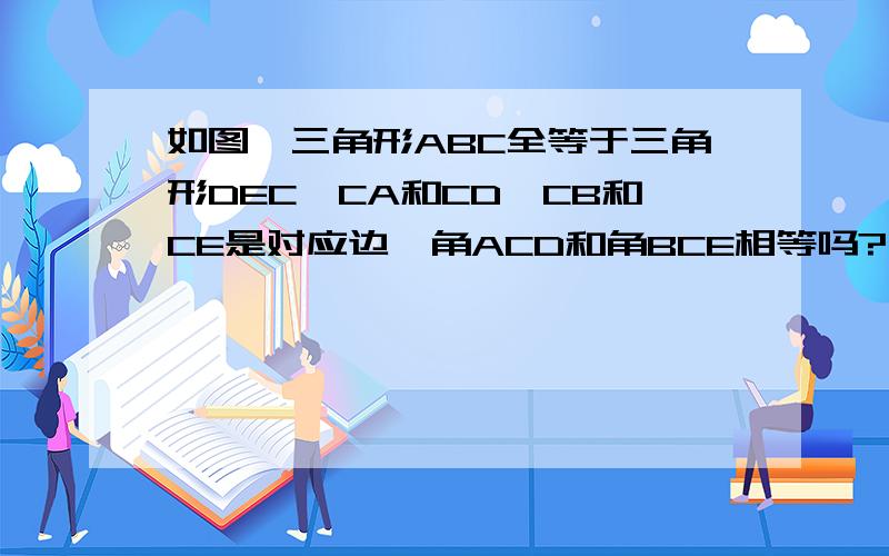 如图,三角形ABC全等于三角形DEC,CA和CD,CB和CE是对应边,角ACD和角BCE相等吗?为什么?