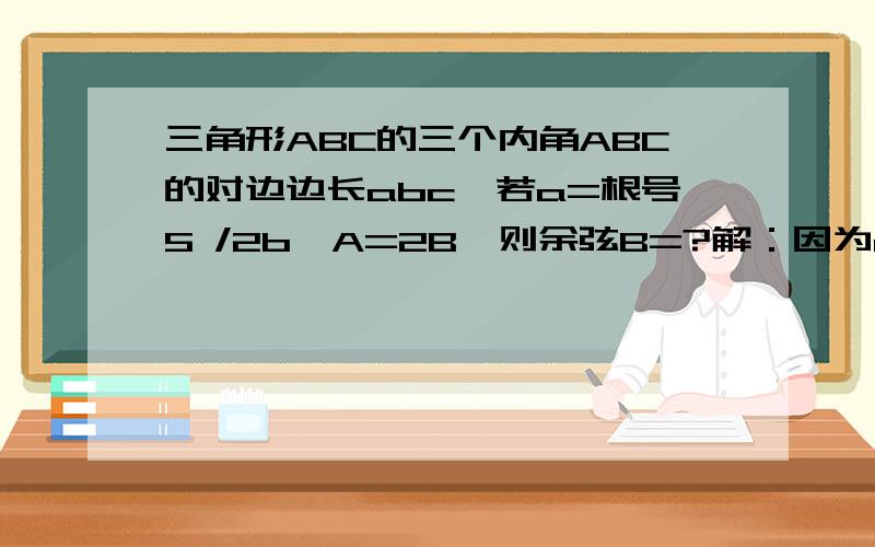 三角形ABC的三个内角ABC的对边边长abc,若a=根号5 /2b,A=2B,则余弦B=?解：因为a=√5 /2b,即a/b=√5 /2 又：a/sinA=b/sinB(正弦定理）,即a/b=sinA/sinB=√5 /2 又A=2B,即：sinA=sin2B 所以：sinA/sinB＝sin2B/sinB＝2sinBR