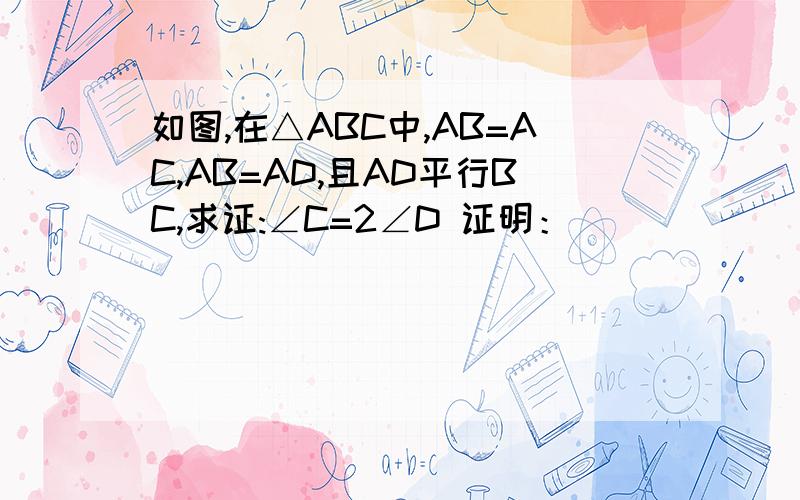 如图,在△ABC中,AB=AC,AB=AD,且AD平行BC,求证:∠C=2∠D 证明：