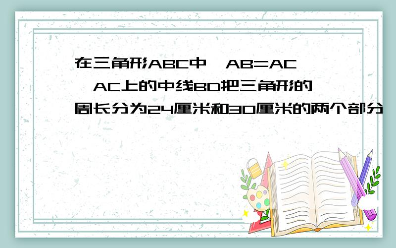 在三角形ABC中,AB=AC,AC上的中线BD把三角形的周长分为24厘米和30厘米的两个部分,求三角形的三边长要有步骤最好