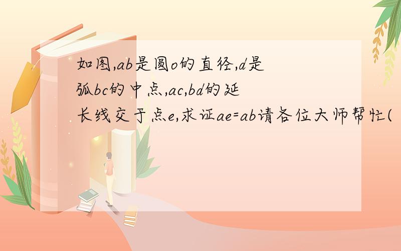 如图,ab是圆o的直径,d是弧bc的中点,ac,bd的延长线交于点e,求证ae=ab请各位大师帮忙( ⊙ o ⊙ )啊!