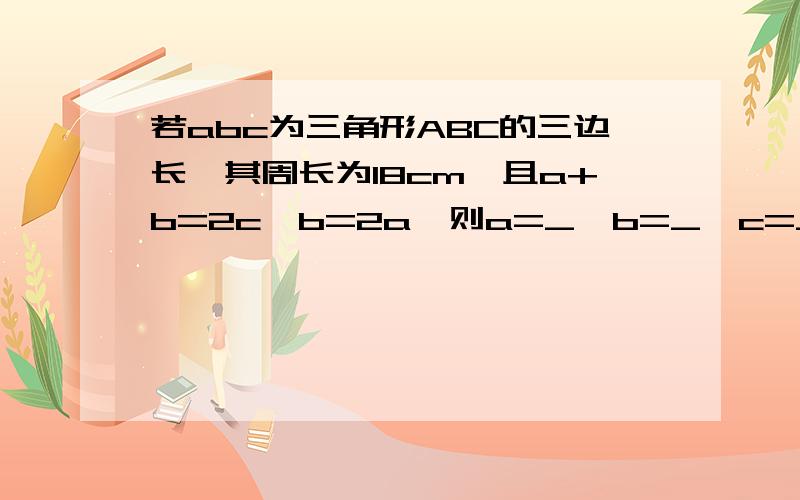 若abc为三角形ABC的三边长,其周长为18cm,且a+b=2c,b=2a,则a=_,b=_,c=_.