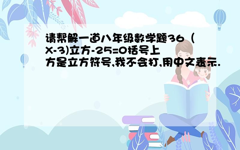 请帮解一道八年级数学题36（X-3)立方-25=0括号上方是立方符号,我不会打,用中文表示.