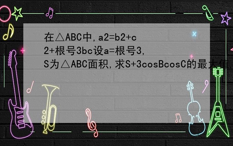 在△ABC中,a2=b2+c2+根号3bc设a=根号3,S为△ABC面积,求S+3cosBcosC的最大值,及此时∠B的值