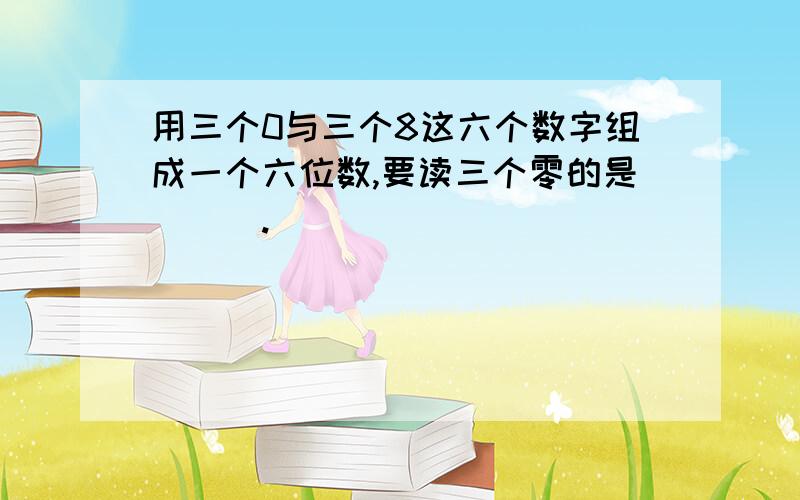 用三个0与三个8这六个数字组成一个六位数,要读三个零的是___.