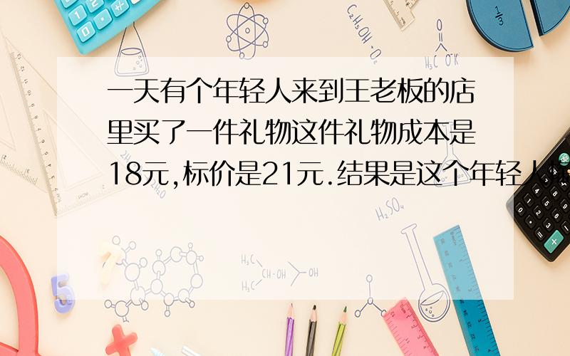 一天有个年轻人来到王老板的店里买了一件礼物这件礼物成本是18元,标价是21元.结果是这个年轻人掏出100元要买这件礼物.王老板当时没有零钱,用那100元向街坊换了100元的零钱,找给年轻人79