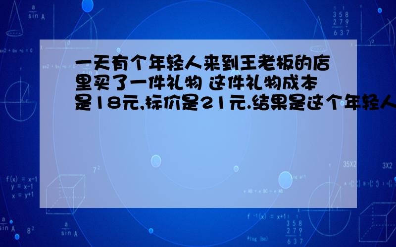 一天有个年轻人来到王老板的店里买了一件礼物 这件礼物成本是18元,标价是21元.结果是这个年轻人掏出100请把详细的答案算出来,怎么算的.