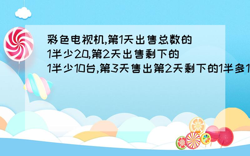 彩色电视机,第1天出售总数的1半少20,第2天出售剩下的1半少10台,第3天售出第2天剩下的1半多10台,剩120台