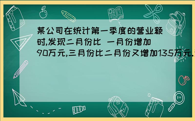 某公司在统计第一季度的营业额时,发现二月份比 一月份增加90万元,三月份比二月份又增加135万元.这样,该公司第一季度的营业额中,二、三月份的平均增长率相同.求一月份的营业额是多少?平