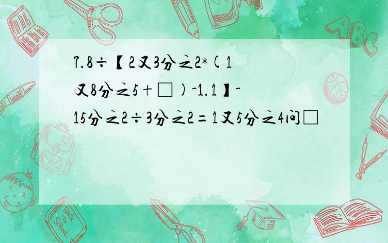 7.8÷【2又3分之2*(1又8分之5+□)-1.1】-15分之2÷3分之2=1又5分之4问□