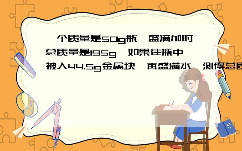 一个质量是50g瓶,盛满加时总质量是195g,如果往瓶中被入44.5g金属块,再盛满水,测得总质量是229.5g,...一个质量是50g瓶,盛满加时总质量是195g,如果往瓶中被入44.5g金属块,再盛满水,测得总质量是229.