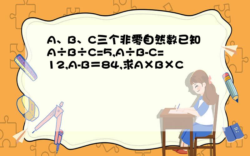 A、B、C三个非零自然数已知A÷B÷C=5,A÷B-C=12,A-B＝84,求A×B×C