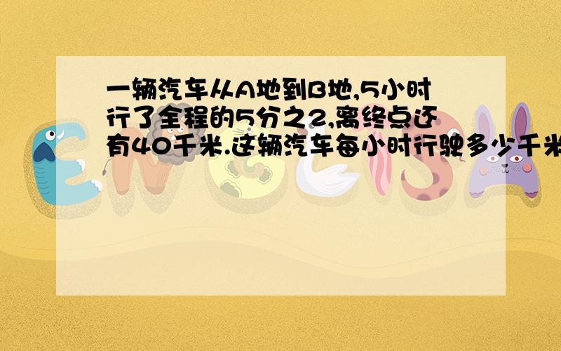 一辆汽车从A地到B地,5小时行了全程的5分之2,离终点还有40千米.这辆汽车每小时行驶多少千米?