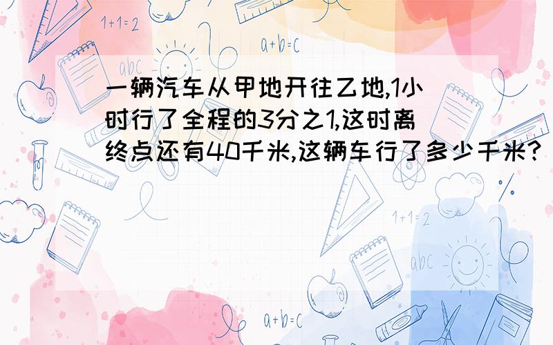 一辆汽车从甲地开往乙地,1小时行了全程的3分之1,这时离终点还有40千米,这辆车行了多少千米?