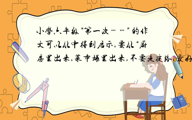 小学六年级“第一次……”的作文可以从中得到启示,要从“厨房里出来,菜市场里出来,不要走夜路,爱好里出来!”厨房,菜市场,走夜路,爱好的统统不要!1000字以上!